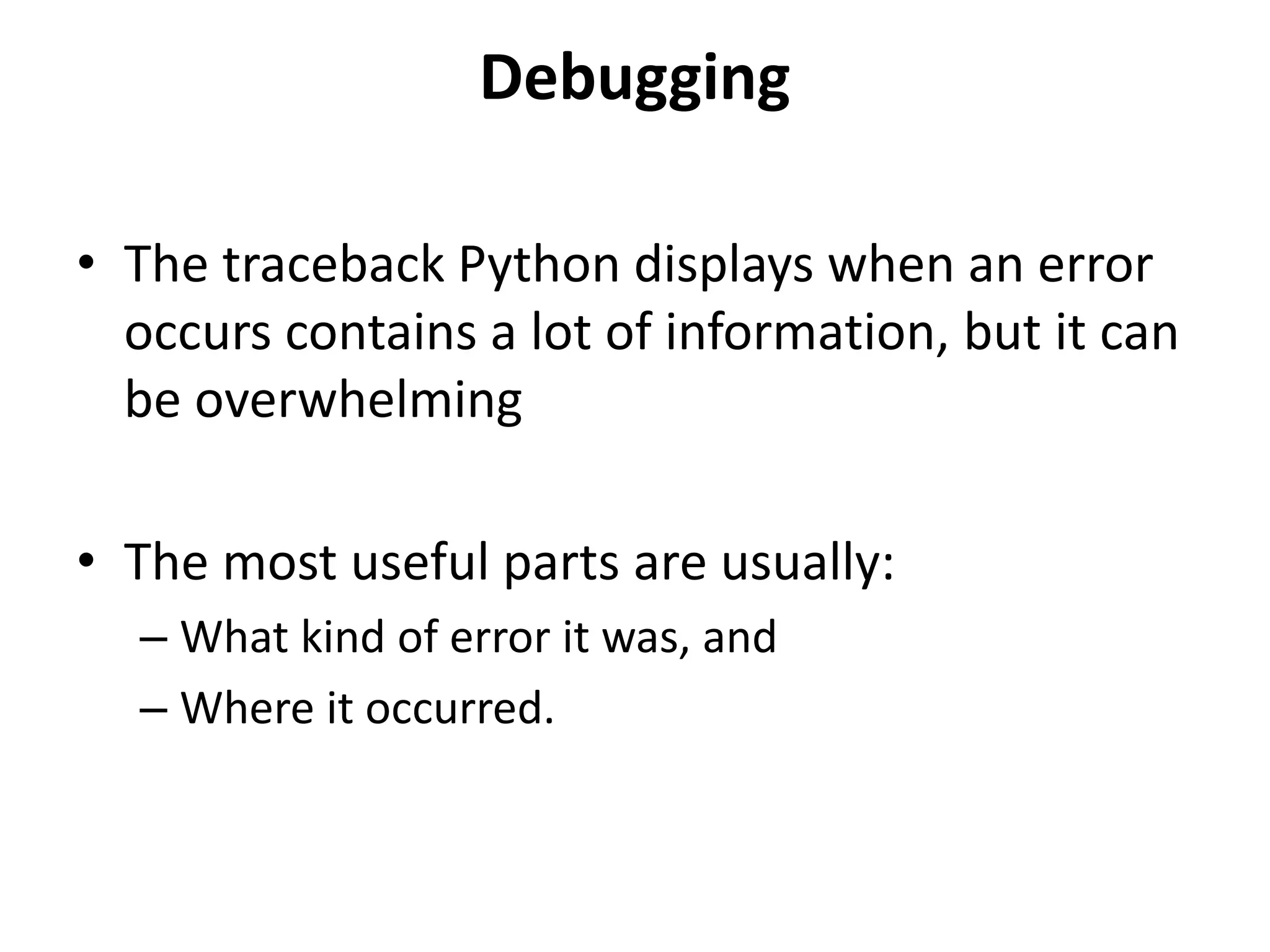 Debugging
• The traceback Python displays when an error
occurs contains a lot of information, but it can
be overwhelming
• The most useful parts are usually:
– What kind of error it was, and
– Where it occurred.
 
