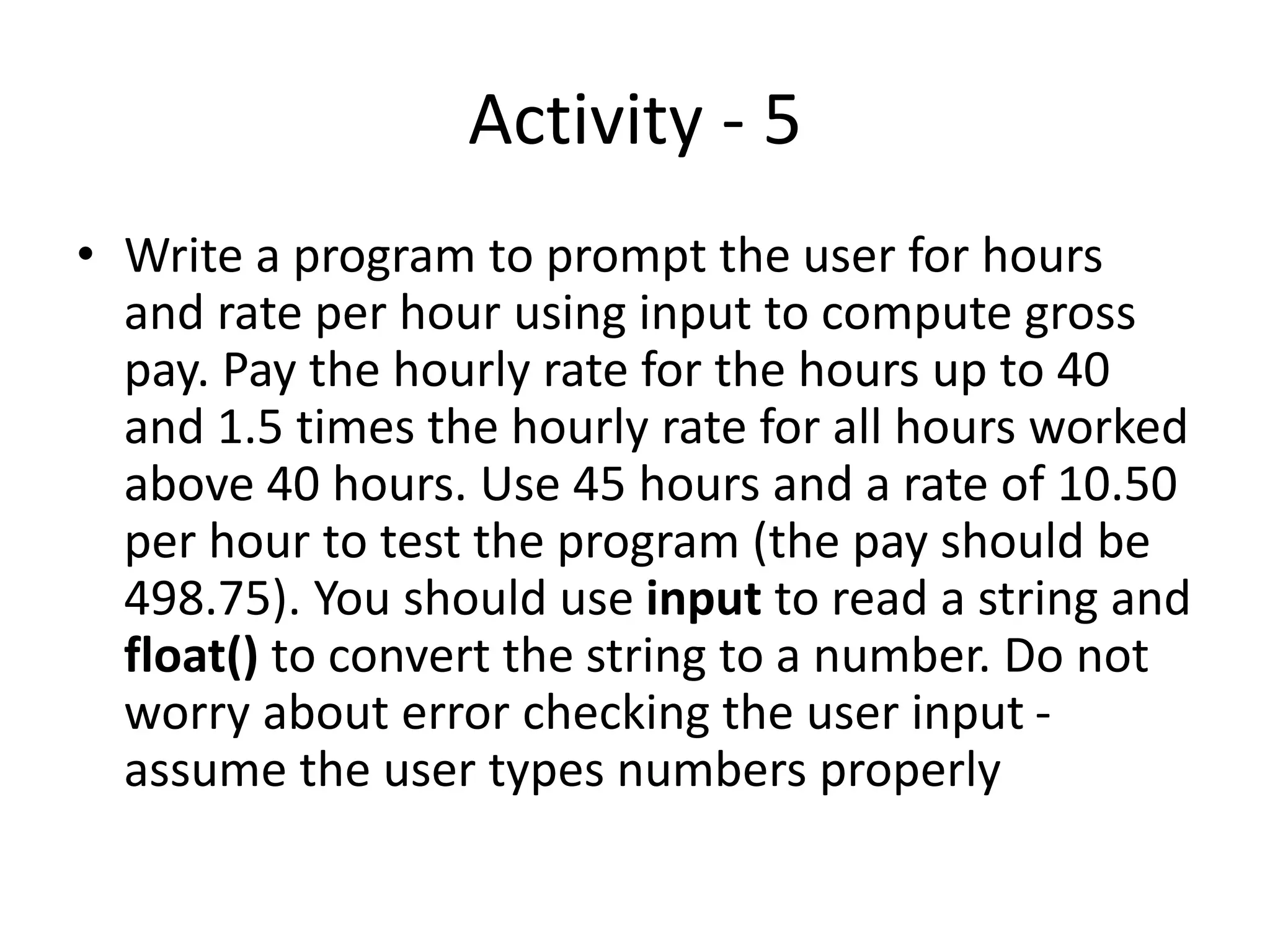 Activity - 5
• Write a program to prompt the user for hours
and rate per hour using input to compute gross
pay. Pay the hourly rate for the hours up to 40
and 1.5 times the hourly rate for all hours worked
above 40 hours. Use 45 hours and a rate of 10.50
per hour to test the program (the pay should be
498.75). You should use input to read a string and
float() to convert the string to a number. Do not
worry about error checking the user input -
assume the user types numbers properly
 