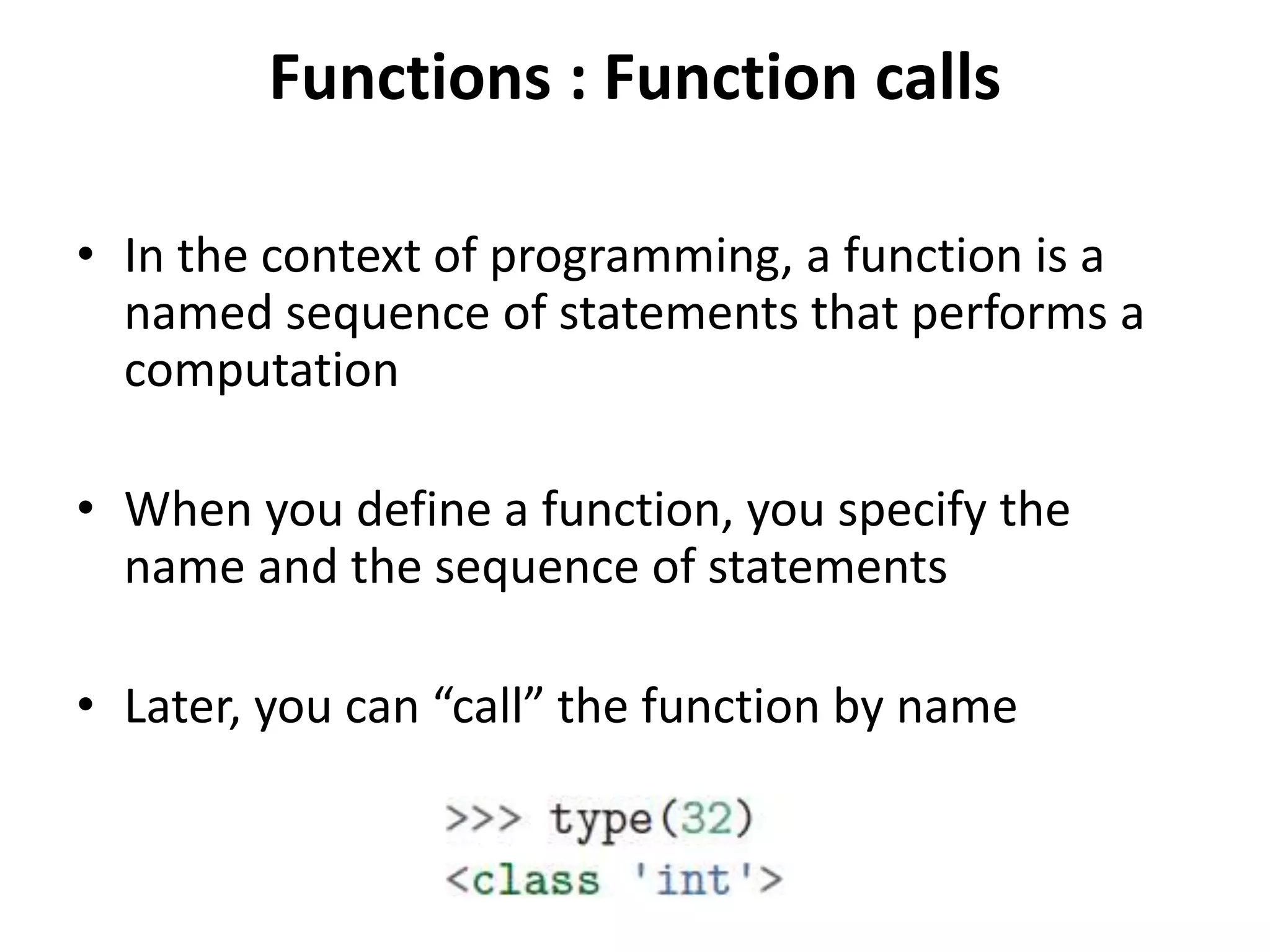Functions : Function calls
• In the context of programming, a function is a
named sequence of statements that performs a
computation
• When you define a function, you specify the
name and the sequence of statements
• Later, you can “call” the function by name
 