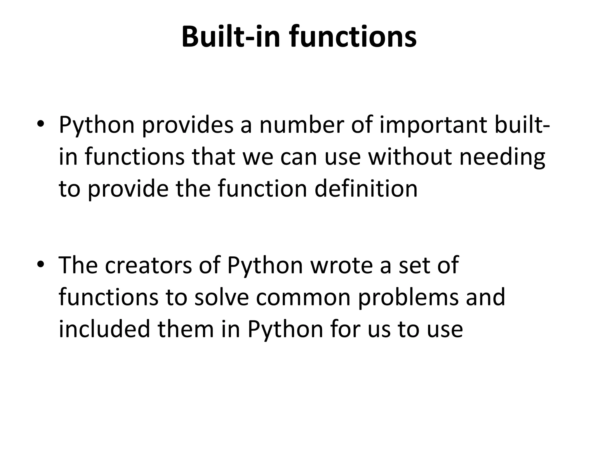 Built-in functions
• Python provides a number of important built-
in functions that we can use without needing
to provide the function definition
• The creators of Python wrote a set of
functions to solve common problems and
included them in Python for us to use
 