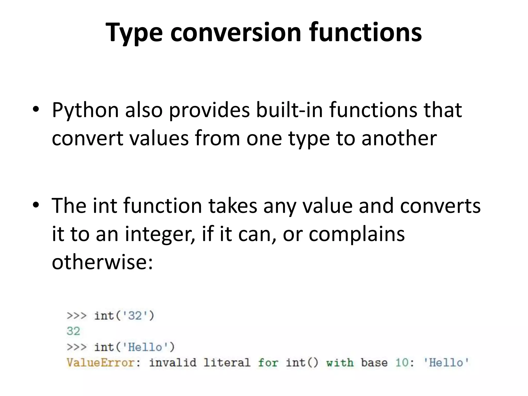 Type conversion functions
• Python also provides built-in functions that
convert values from one type to another
• The int function takes any value and converts
it to an integer, if it can, or complains
otherwise:
 