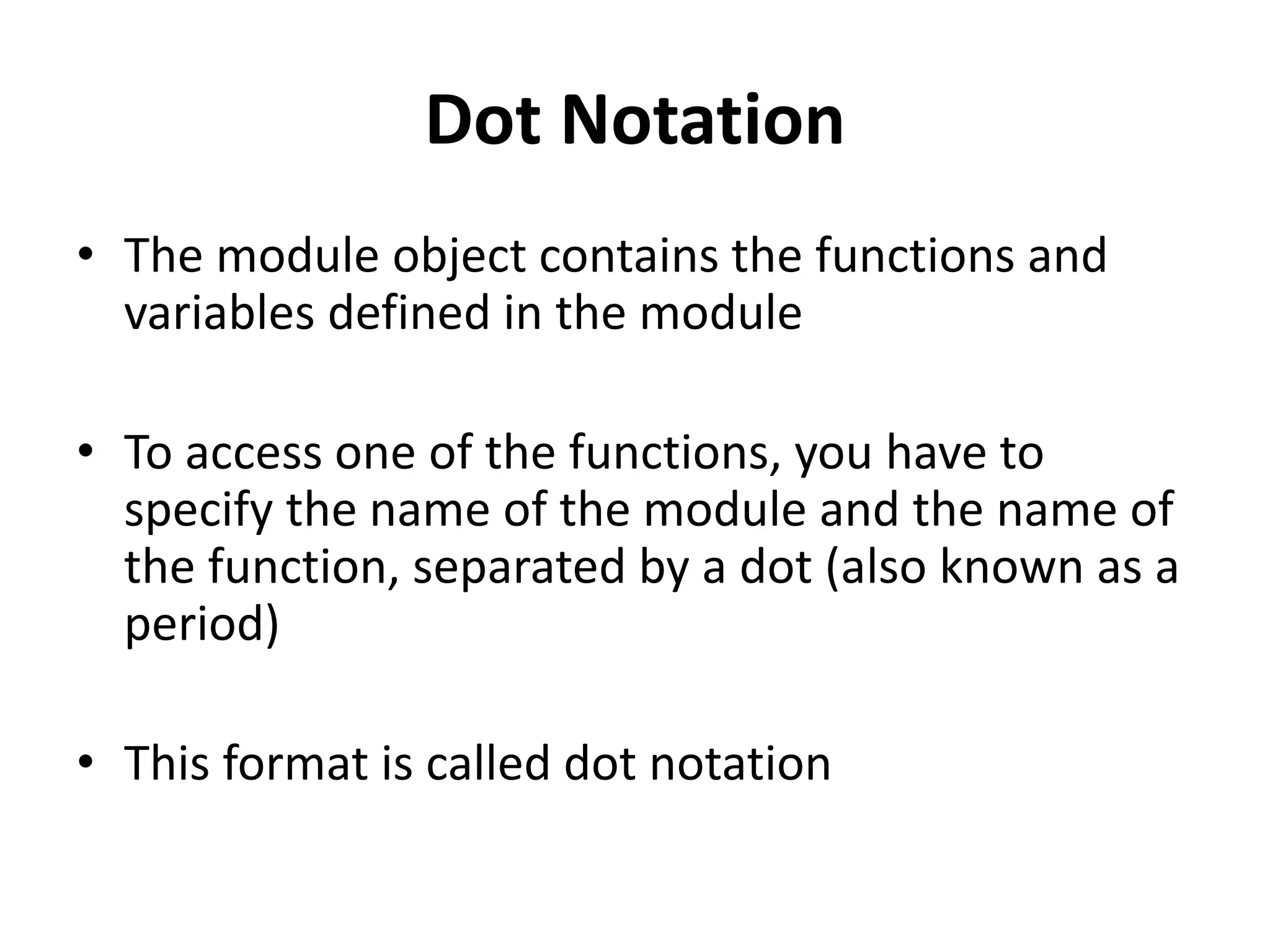 Dot Notation
• The module object contains the functions and
variables defined in the module
• To access one of the functions, you have to
specify the name of the module and the name of
the function, separated by a dot (also known as a
period)
• This format is called dot notation
 