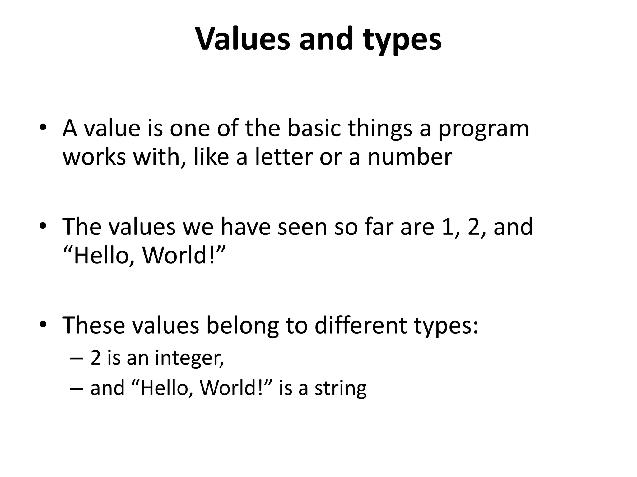 Values and types
• A value is one of the basic things a program
works with, like a letter or a number
• The values we have seen so far are 1, 2, and
“Hello, World!”
• These values belong to different types:
– 2 is an integer,
– and “Hello, World!” is a string
 