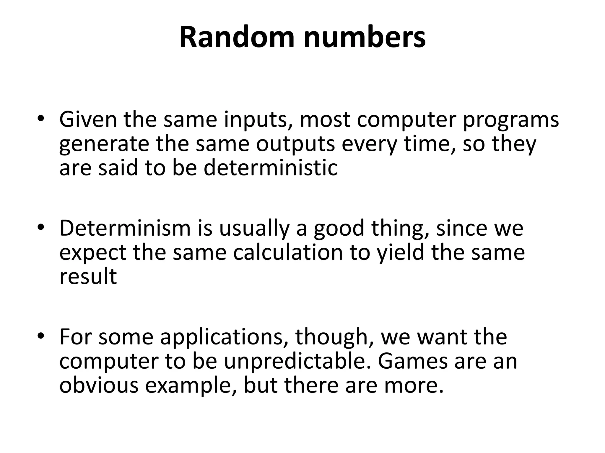 Random numbers
• Given the same inputs, most computer programs
generate the same outputs every time, so they
are said to be deterministic
• Determinism is usually a good thing, since we
expect the same calculation to yield the same
result
• For some applications, though, we want the
computer to be unpredictable. Games are an
obvious example, but there are more.
 