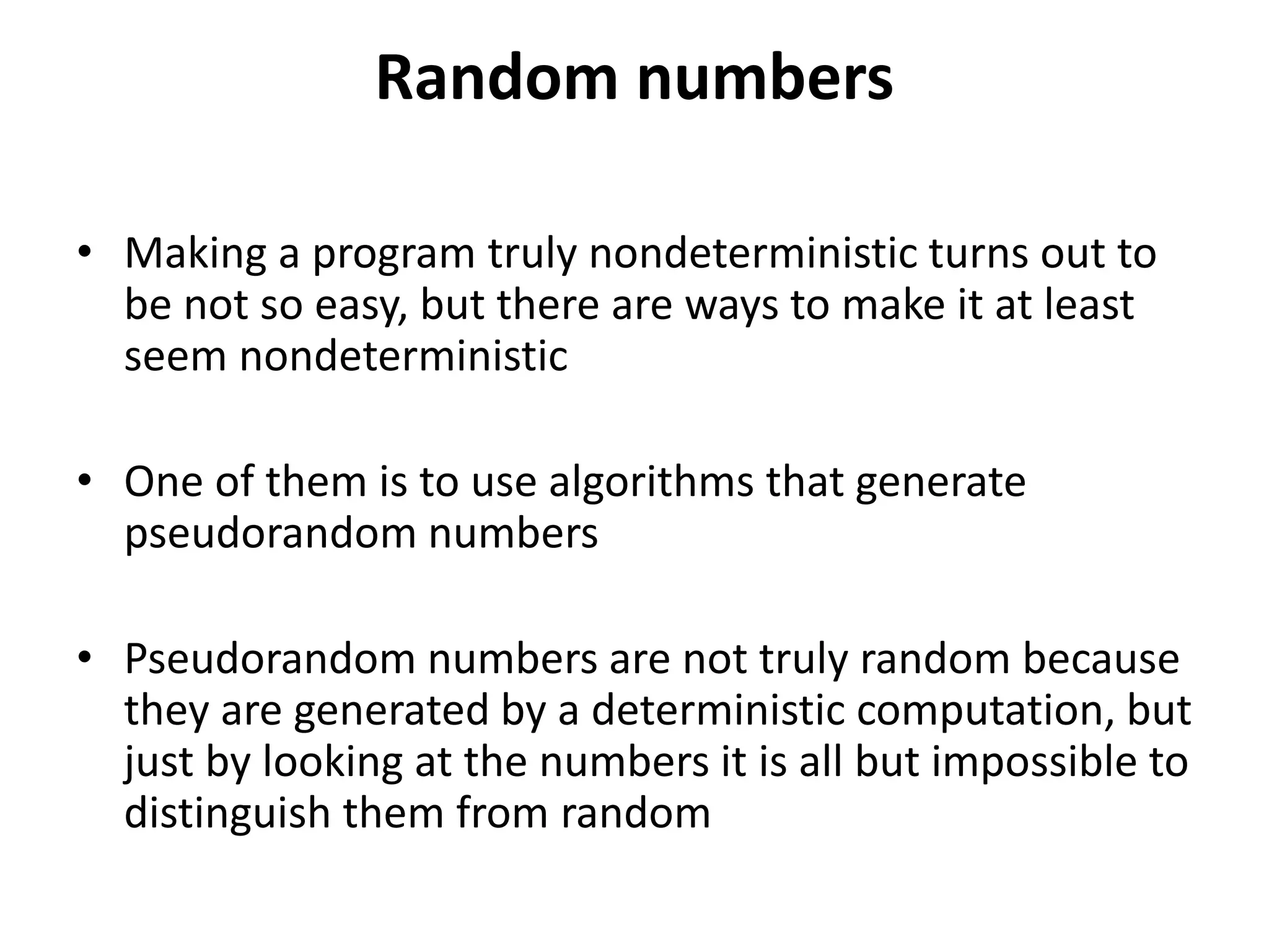 Random numbers
• Making a program truly nondeterministic turns out to
be not so easy, but there are ways to make it at least
seem nondeterministic
• One of them is to use algorithms that generate
pseudorandom numbers
• Pseudorandom numbers are not truly random because
they are generated by a deterministic computation, but
just by looking at the numbers it is all but impossible to
distinguish them from random
 