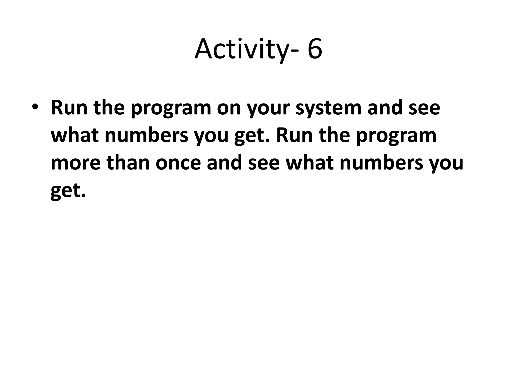 Activity- 6
• Run the program on your system and see
what numbers you get. Run the program
more than once and see what numbers you
get.
 