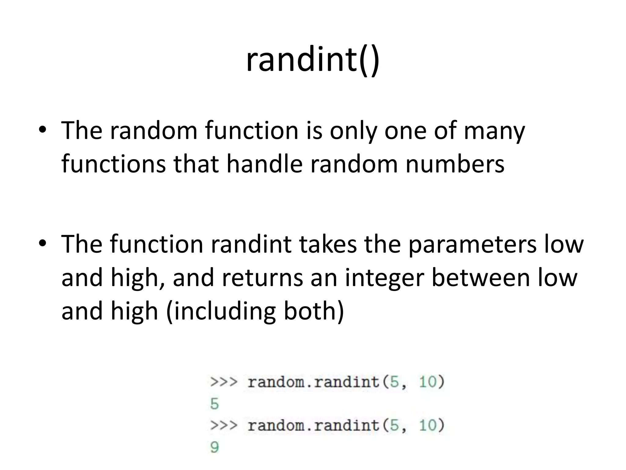 randint()
• The random function is only one of many
functions that handle random numbers
• The function randint takes the parameters low
and high, and returns an integer between low
and high (including both)
 