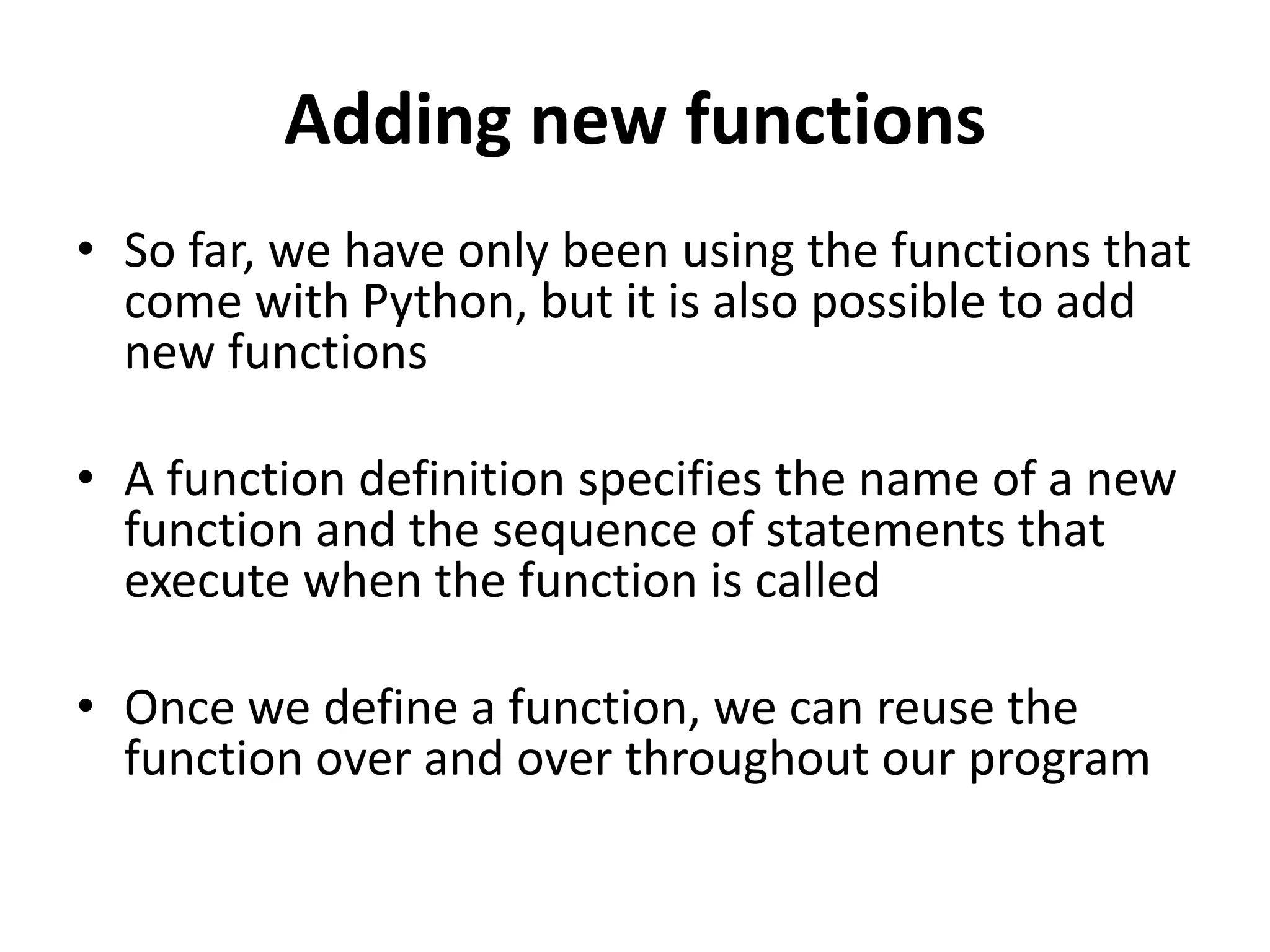 Adding new functions
• So far, we have only been using the functions that
come with Python, but it is also possible to add
new functions
• A function definition specifies the name of a new
function and the sequence of statements that
execute when the function is called
• Once we define a function, we can reuse the
function over and over throughout our program
 