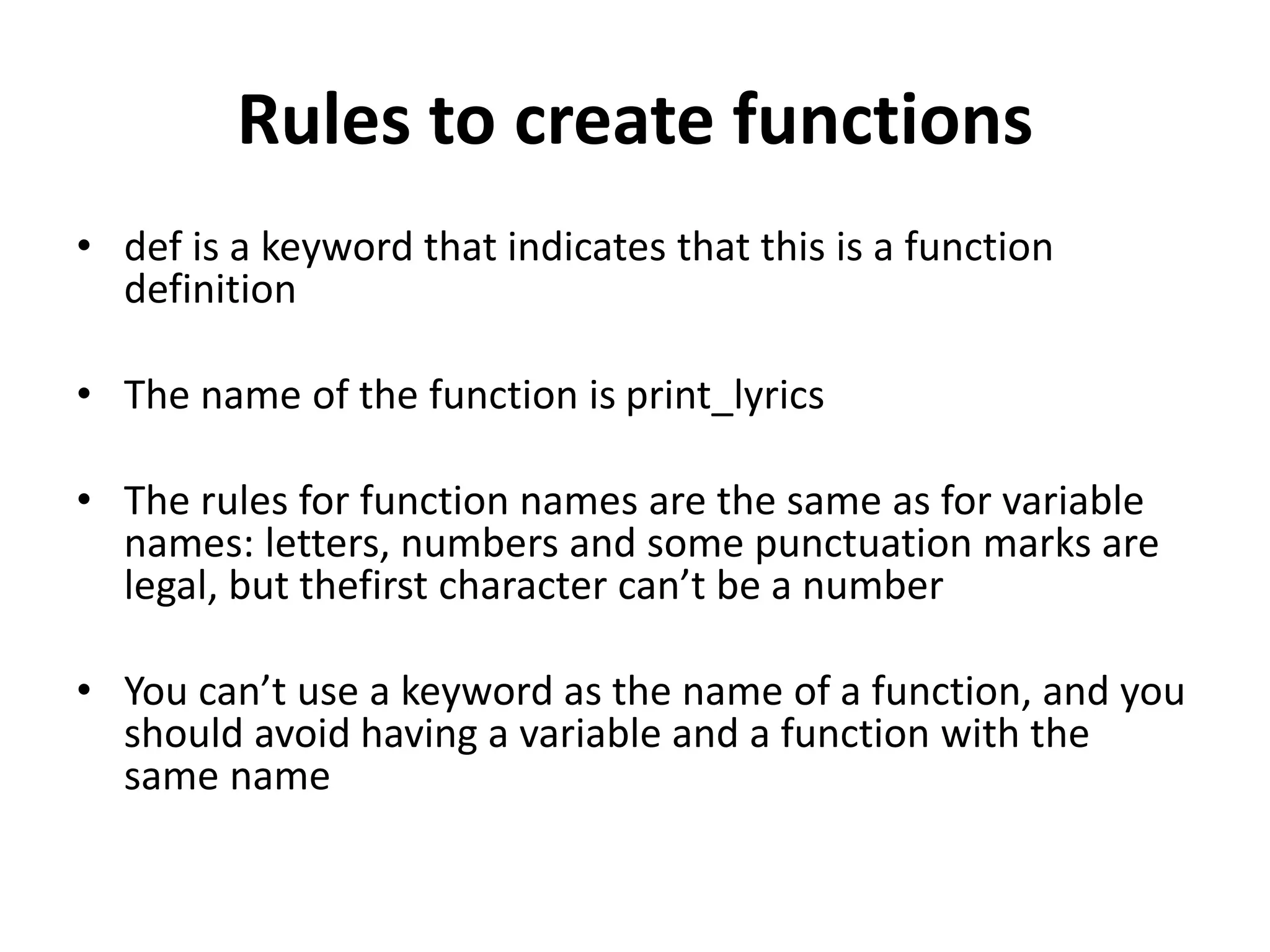 Rules to create functions
• def is a keyword that indicates that this is a function
definition
• The name of the function is print_lyrics
• The rules for function names are the same as for variable
names: letters, numbers and some punctuation marks are
legal, but thefirst character can’t be a number
• You can’t use a keyword as the name of a function, and you
should avoid having a variable and a function with the
same name
 