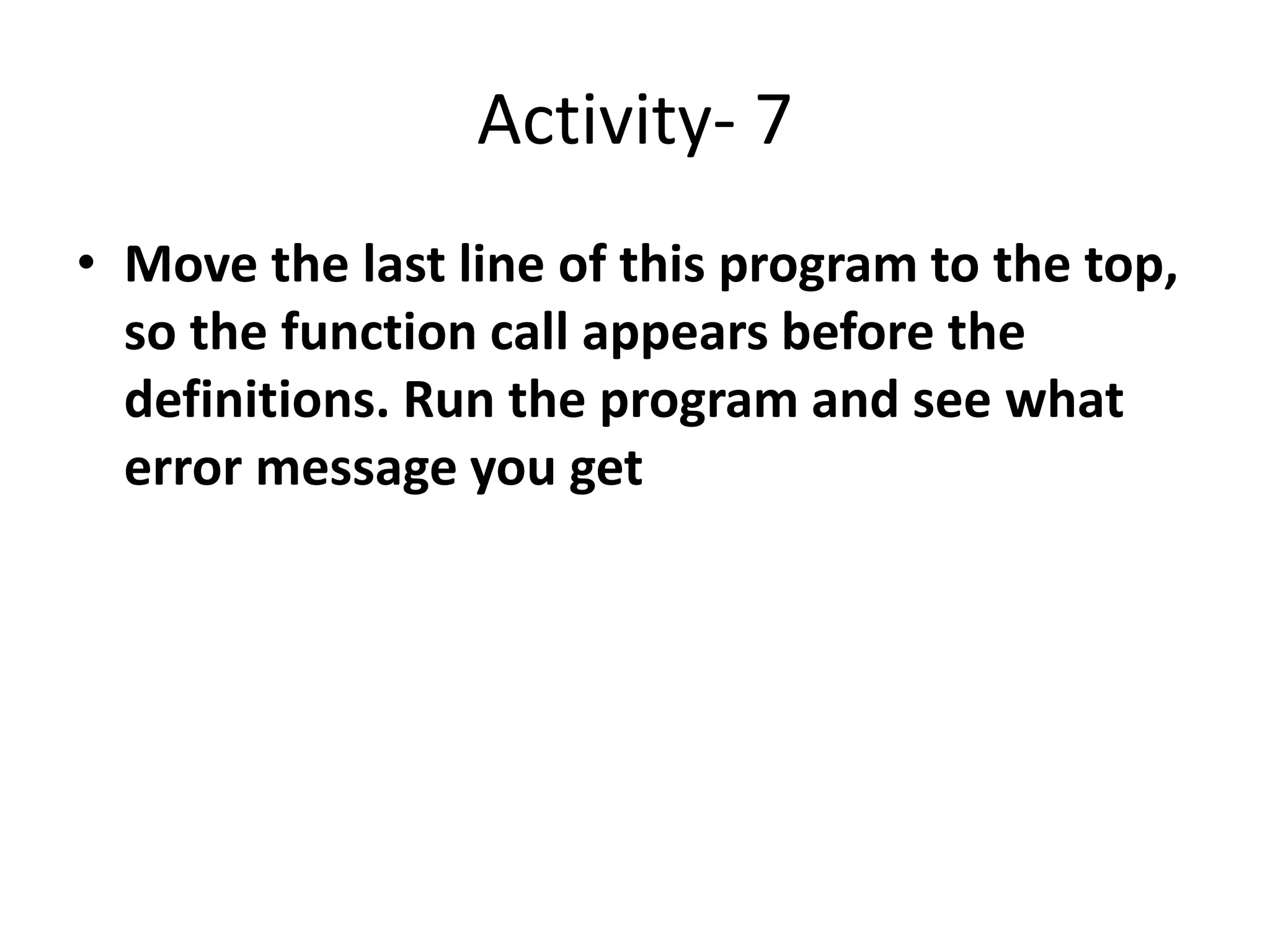 Activity- 7
• Move the last line of this program to the top,
so the function call appears before the
definitions. Run the program and see what
error message you get
 
