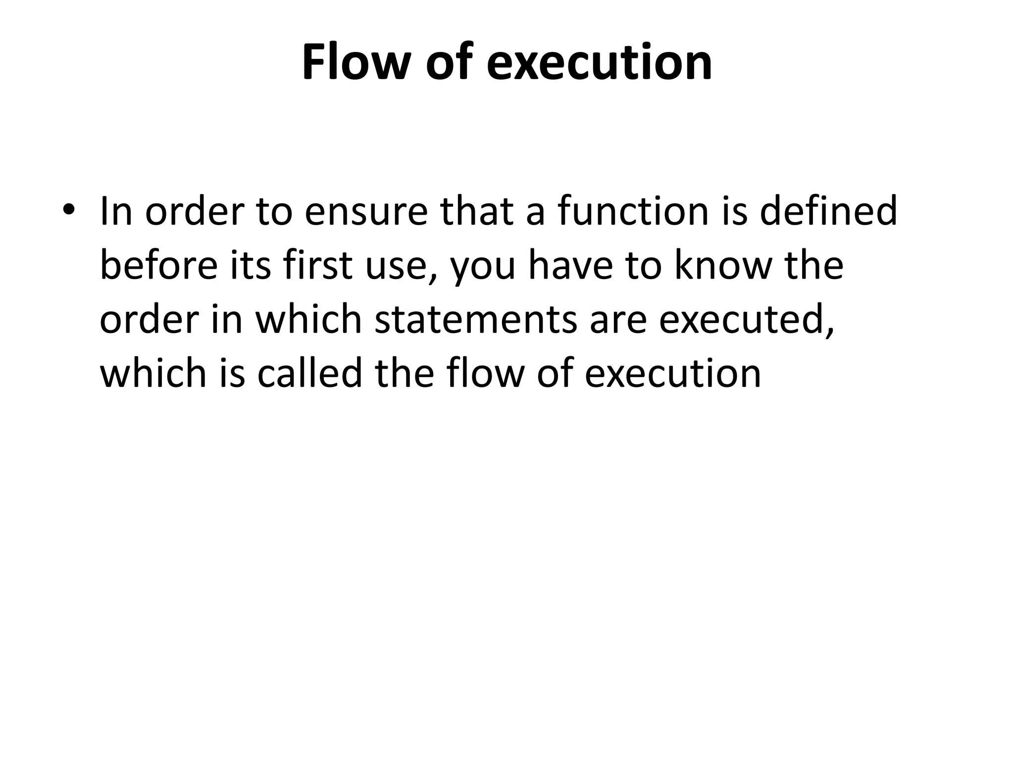 Flow of execution
• In order to ensure that a function is defined
before its first use, you have to know the
order in which statements are executed,
which is called the flow of execution
 