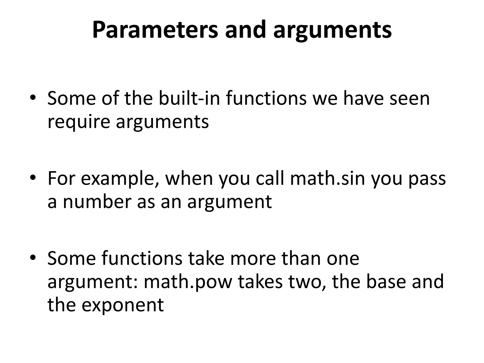Parameters and arguments
• Some of the built-in functions we have seen
require arguments
• For example, when you call math.sin you pass
a number as an argument
• Some functions take more than one
argument: math.pow takes two, the base and
the exponent
 