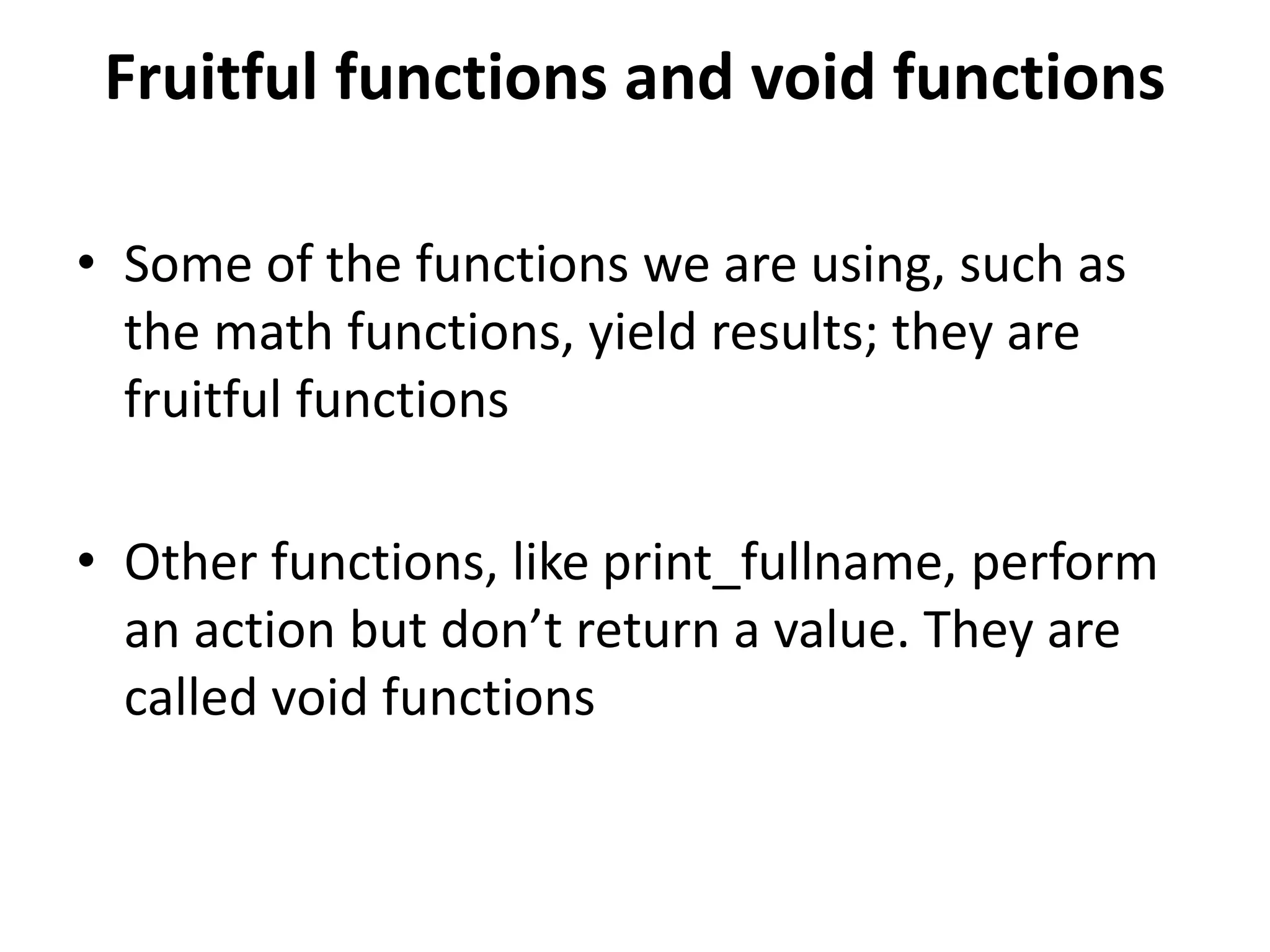 Fruitful functions and void functions
• Some of the functions we are using, such as
the math functions, yield results; they are
fruitful functions
• Other functions, like print_fullname, perform
an action but don’t return a value. They are
called void functions
 