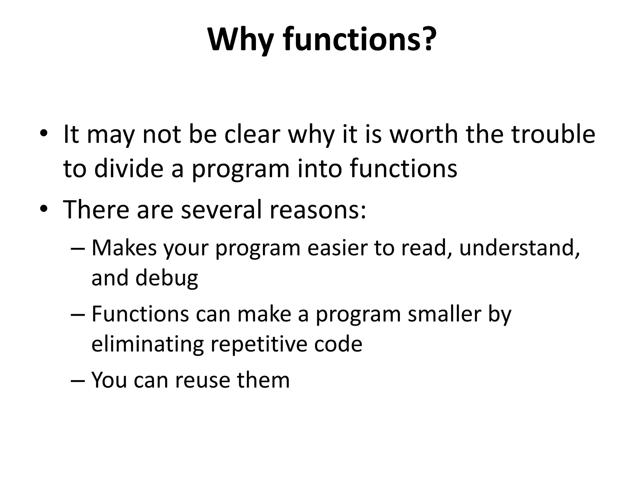 Why functions?
• It may not be clear why it is worth the trouble
to divide a program into functions
• There are several reasons:
– Makes your program easier to read, understand,
and debug
– Functions can make a program smaller by
eliminating repetitive code
– You can reuse them
 