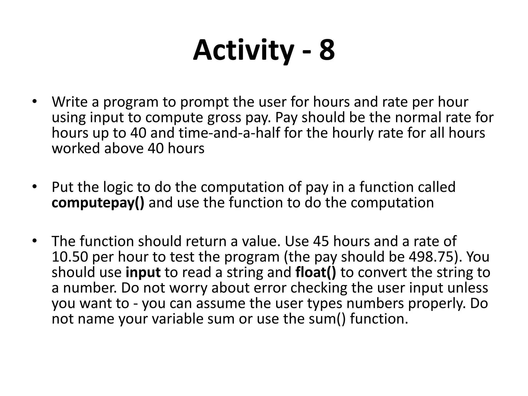 Activity - 8
• Write a program to prompt the user for hours and rate per hour
using input to compute gross pay. Pay should be the normal rate for
hours up to 40 and time-and-a-half for the hourly rate for all hours
worked above 40 hours
• Put the logic to do the computation of pay in a function called
computepay() and use the function to do the computation
• The function should return a value. Use 45 hours and a rate of
10.50 per hour to test the program (the pay should be 498.75). You
should use input to read a string and float() to convert the string to
a number. Do not worry about error checking the user input unless
you want to - you can assume the user types numbers properly. Do
not name your variable sum or use the sum() function.
 