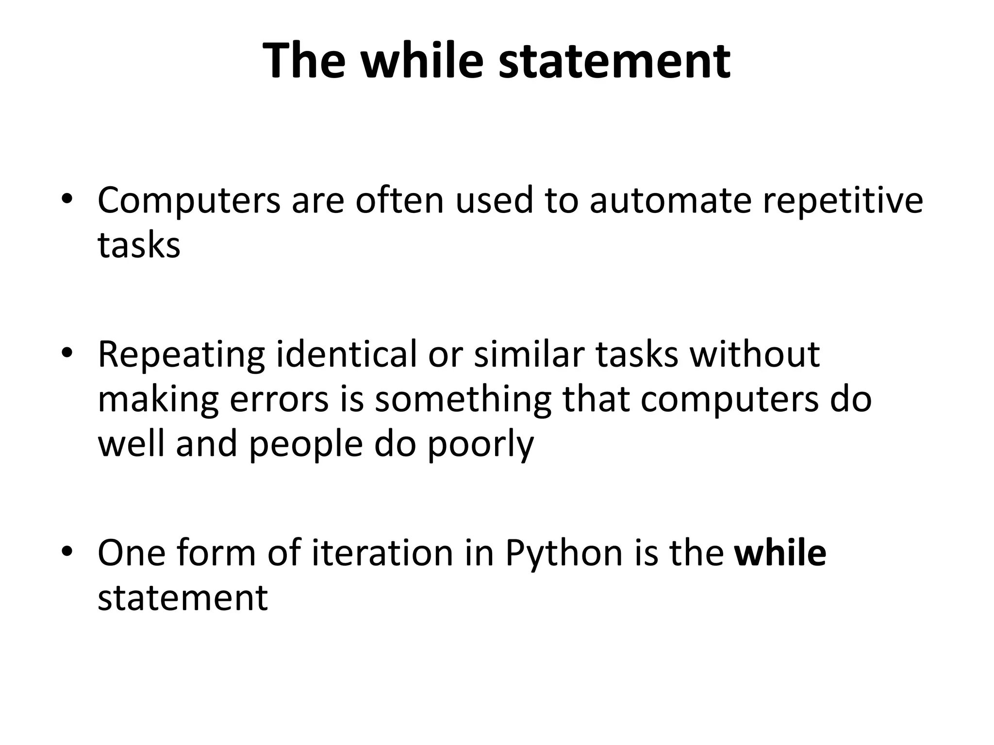 The while statement
• Computers are often used to automate repetitive
tasks
• Repeating identical or similar tasks without
making errors is something that computers do
well and people do poorly
• One form of iteration in Python is the while
statement
 