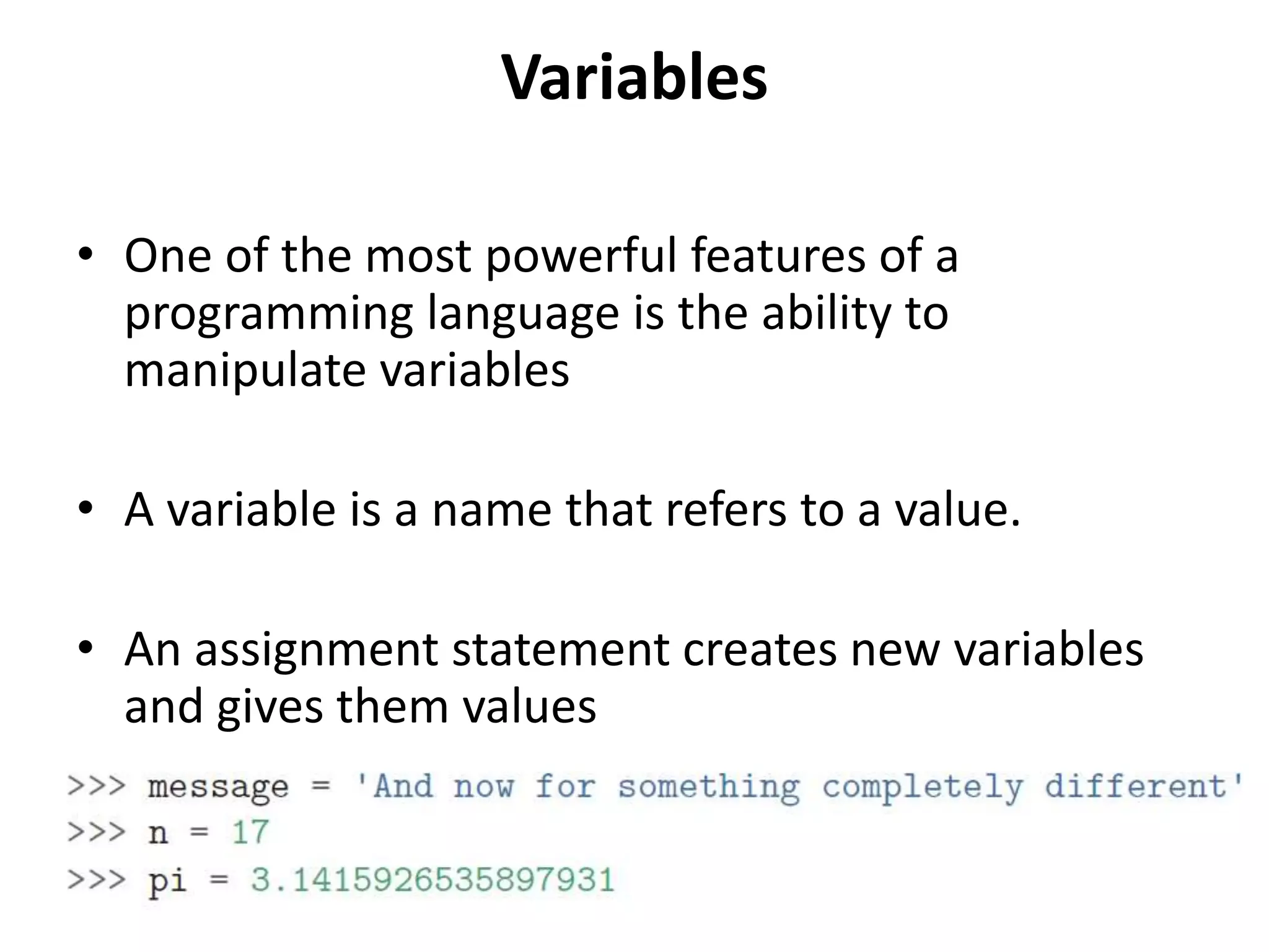 Variables
• One of the most powerful features of a
programming language is the ability to
manipulate variables
• A variable is a name that refers to a value.
• An assignment statement creates new variables
and gives them values
 