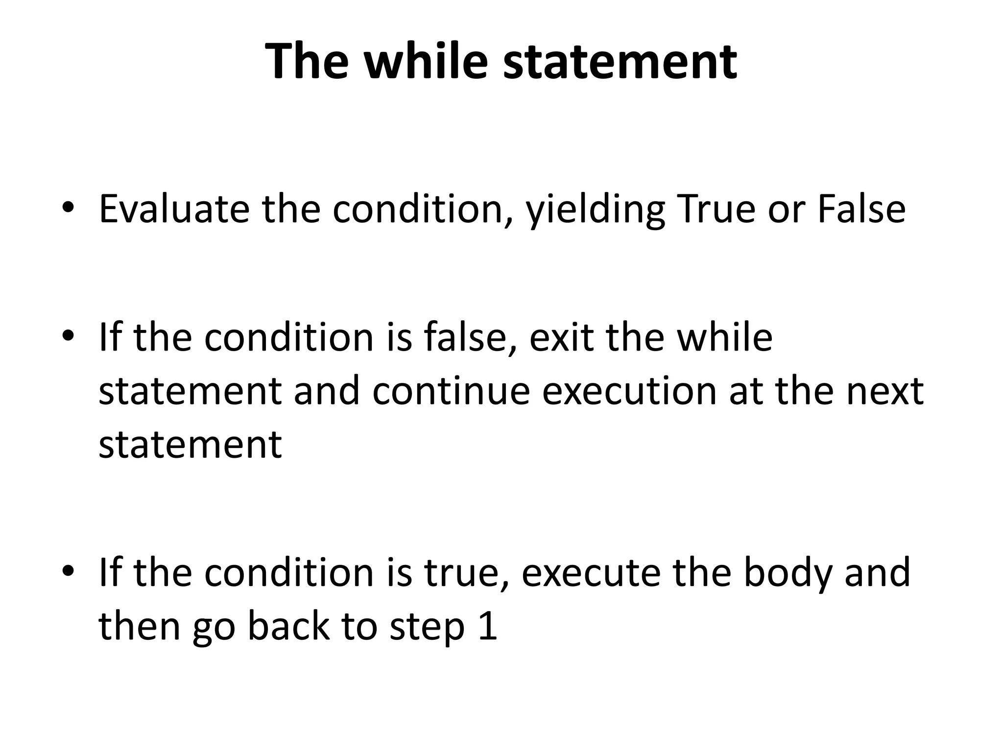 The while statement
• Evaluate the condition, yielding True or False
• If the condition is false, exit the while
statement and continue execution at the next
statement
• If the condition is true, execute the body and
then go back to step 1
 