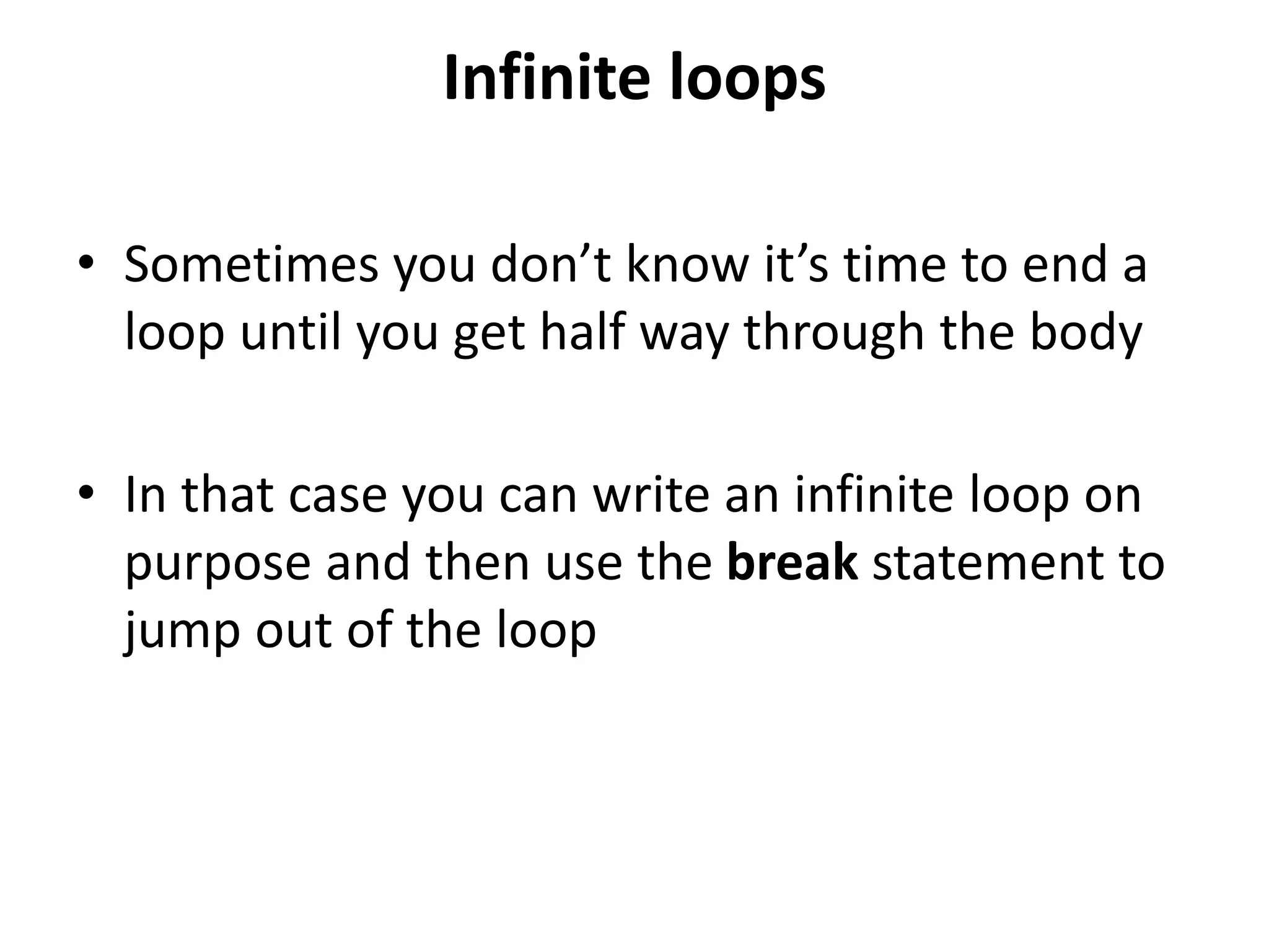 Infinite loops
• Sometimes you don’t know it’s time to end a
loop until you get half way through the body
• In that case you can write an infinite loop on
purpose and then use the break statement to
jump out of the loop
 
