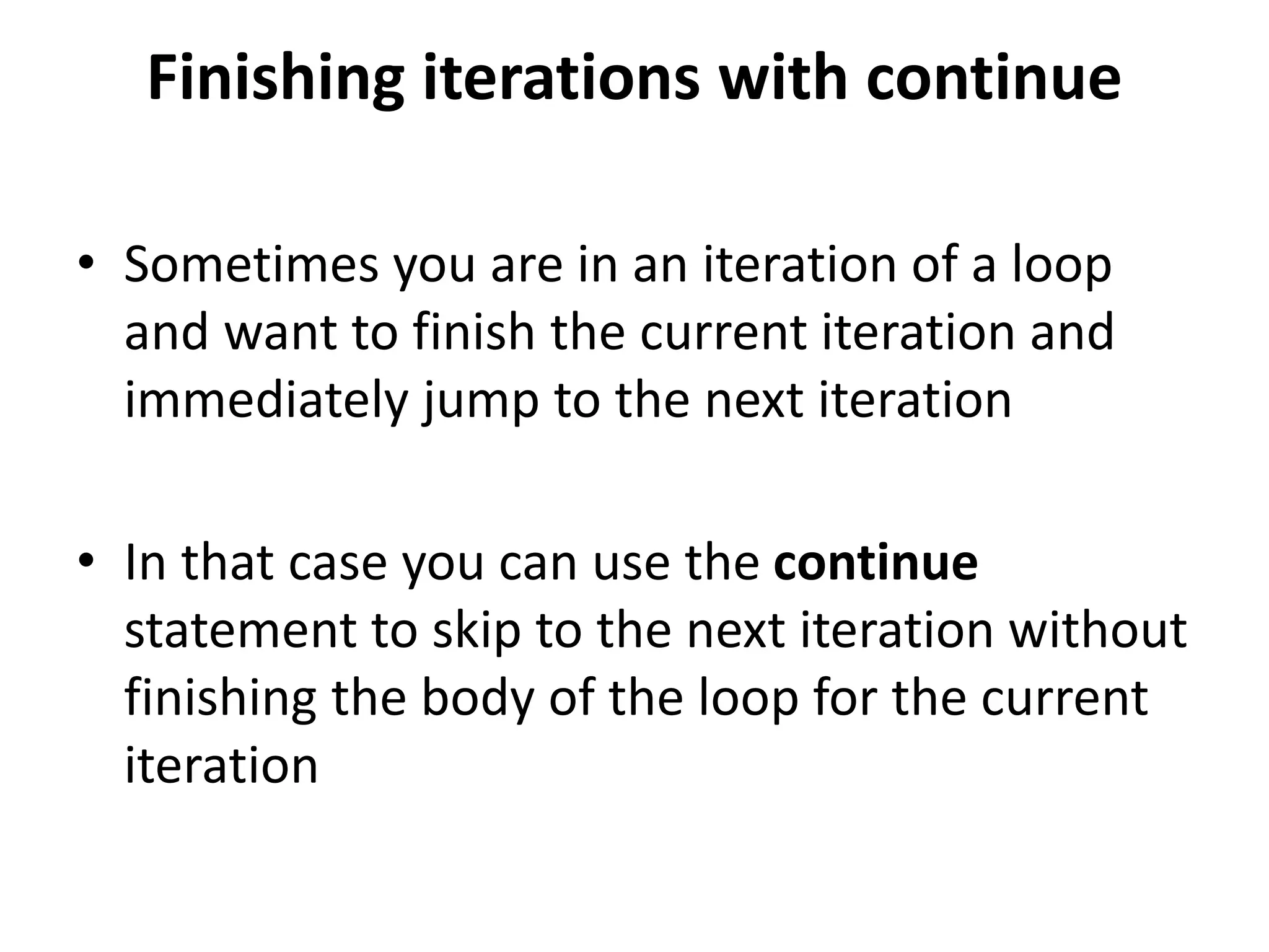 Finishing iterations with continue
• Sometimes you are in an iteration of a loop
and want to finish the current iteration and
immediately jump to the next iteration
• In that case you can use the continue
statement to skip to the next iteration without
finishing the body of the loop for the current
iteration
 