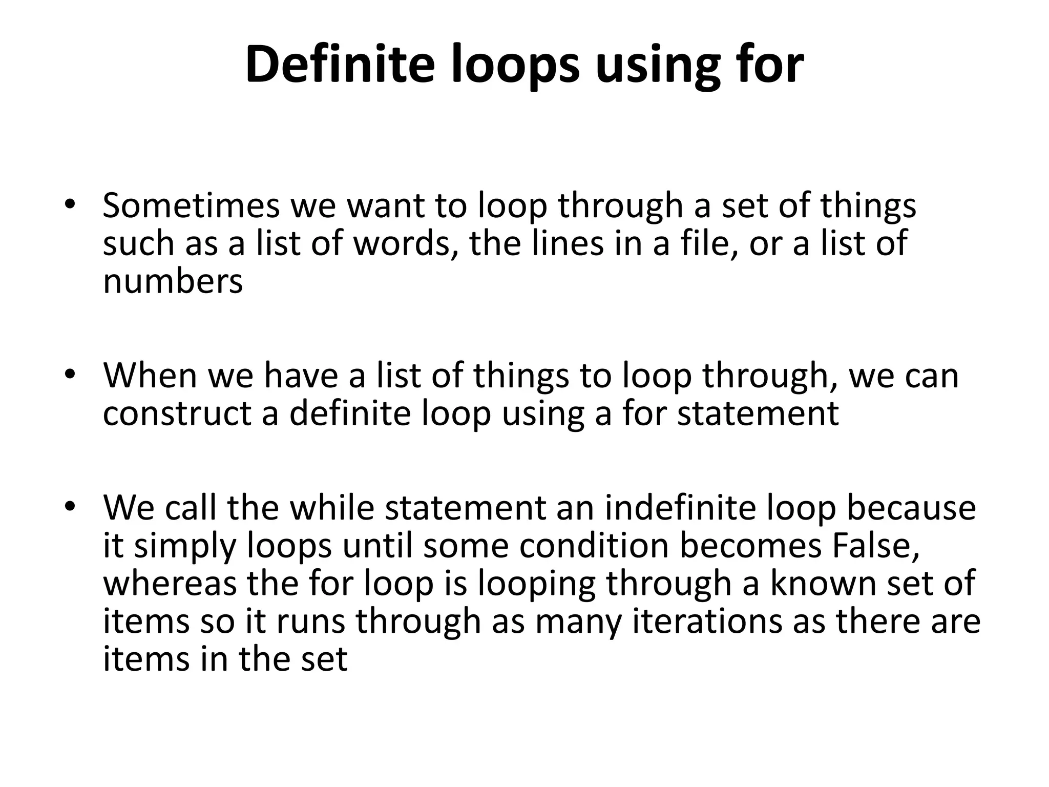 Definite loops using for
• Sometimes we want to loop through a set of things
such as a list of words, the lines in a file, or a list of
numbers
• When we have a list of things to loop through, we can
construct a definite loop using a for statement
• We call the while statement an indefinite loop because
it simply loops until some condition becomes False,
whereas the for loop is looping through a known set of
items so it runs through as many iterations as there are
items in the set
 