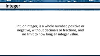 Integer
Int, or integer, is a whole number, positive or
negative, without decimals or fractions, and
no limit to how long an integer value.
 