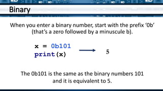 Binary
When you enter a binary number, start with the prefix ‘0b’
(that’s a zero followed by a minuscule b).
x = 0b101
print(x) 5
The 0b101 is the same as the binary numbers 101
and it is equivalent to 5.
 