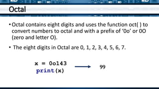 Octal
•Octal contains eight digits and uses the function oct( ) to
convert numbers to octal and with a prefix of ‘0o’ or 0O
(zero and letter O).
• The eight digits in Octal are 0, 1, 2, 3, 4, 5, 6, 7.
x = 0o143
print(x)
99
 
