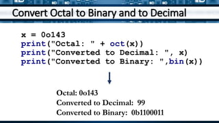 Convert Octal to Binary and to Decimal
x = 0o143
print("Octal: " + oct(x))
print("Converted to Decimal: ", x)
print("Converted to Binary: ",bin(x))
Octal: 0o143
Converted to Decimal: 99
Converted to Binary: 0b1100011
 