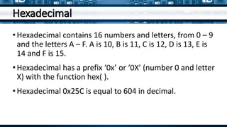 Hexadecimal
•Hexadecimal contains 16 numbers and letters, from 0 – 9
and the letters A – F. A is 10, B is 11, C is 12, D is 13, E is
14 and F is 15.
•Hexadecimal has a prefix ‘0x’ or ‘0X’ (number 0 and letter
X) with the function hex( ).
•Hexadecimal 0x25C is equal to 604 in decimal.
 