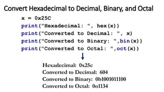 Convert Hexadecimal to Decimal, Binary, and Octal
x = 0x25C
print("Hexadecimal: ", hex(x))
print("Converted to Decimal: ", x)
print("Converted to Binary: ",bin(x))
print("Converted to Octal: ",oct(x))
Hexadecimal: 0x25c
Converted to Decimal: 604
Converted to Binary: 0b1001011100
Converted to Octal: 0o1134
 