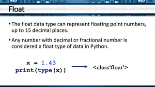 Float
•The float data type can represent floating point numbers,
up to 15 decimal places.
•Any number with decimal or fractional number is
considered a float type of data in Python.
x = 1.43
print(type(x)) <class‘float’>
 