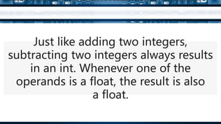 Just like adding two integers,
subtracting two integers always results
in an int. Whenever one of the
operands is a float, the result is also
a float.
Just like adding two integers, subtracting two integers always results in an int. Whenever one of the operands is a float, the result is also a float.
 
