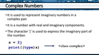 Complex Numbers
•It is used to represent imaginary numbers in a
complex pair.
•It is a number with real and imaginary components.
•The character ‘j’ is used to express the imaginary part of
the number.
x = 2j
print((type)x) <class complex>
 