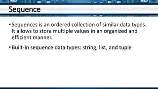 Sequence
•Sequences is an ordered collection of similar data types.
It allows to store multiple values in an organized and
efficient manner.
•Built-in sequence data types: string, list, and tuple
 