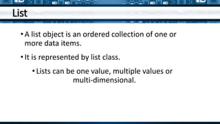 List
•A list object is an ordered collection of one or
more data items.
•It is represented by list class.
•Lists can be one value, multiple values or
multi-dimensional.
 
