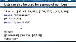 Lists can also be used for a group of numbers
list = [[95,68,69,88],[100,230],[-2,3,10]]
print("Integers")
print(list)
print(type(list))
Integers
[[95,68,69,88], [100, 230], [-2,3,10]]
<class 'list'>
 