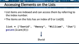Accessing Elements on the Lists
•List items are indexed and can access them by referring to
the index number.
•The items on the lists has an index of 0 or List[0].
list = ["David", "Henry", "William", "Jun"]
print(list[0])
David
 