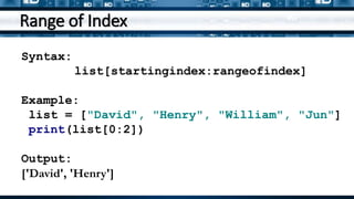 Range of Index
Syntax:
list[startingindex:rangeofindex]
Example:
list = ["David", "Henry", "William", "Jun"]
print(list[0:2])
Output:
['David', 'Henry']
 