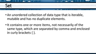 Set
•An unordered collection of data type that is iterable,
mutable and has no duplicate elements.
•It contains one or more items, not necessarily of the
same type, which are separated by comma and enclosed
in curly brackets { }.
 