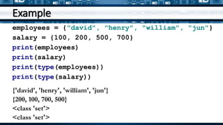 Example
employees = {"david", "henry", "william", "jun"}
salary = {100, 200, 500, 700}
print(employees)
print(salary)
print(type(employees))
print(type(salary))
{'david', 'henry', 'william', 'jun'}
{200, 100, 700, 500}
<class 'set'>
<class 'set'>
 
