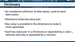 Dictionary
•An unordered collection of data values, used to store
data values.
•Dictionary holds key:value pair.
•Key-value is provided in the dictionary to make it
more optimized.
•Each key-value pair in a Dictionary is separated by a colon :,
whereas each key is separated by a ‘comma’.
 