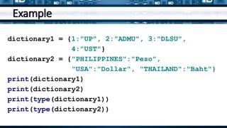 Example
dictionary1 = {1:"UP", 2:"ADMU", 3:"DLSU",
4:"UST"}
dictionary2 = {"PHILIPPINES":"Peso",
"USA":"Dollar", "THAILAND":"Baht"}
print(dictionary1)
print(dictionary2)
print(type(dictionary1))
print(type(dictionary2))
 