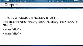 Output
{1: 'UP', 2: 'ADMU', 3: 'DLSU', 4: 'UST'}
{'PHILIPPINES': 'Peso', 'USA': 'Dollar', 'THAILAND':
'Baht'}
<class 'dict'>
<class 'dict'>
 