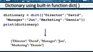 Dictionary using built-in function dict( )
dictionary = dict({"Director":"David",
"Manager":"Jun","Marketing":"Dennis"})
print(dictionary)
{'Director': 'David', 'Manager': 'Jun',
'Marketing': 'Dennis'}
 