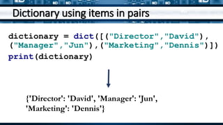Dictionary using items in pairs
dictionary = dict([("Director","David"),
("Manager","Jun"),("Marketing","Dennis")])
print(dictionary)
{'Director': 'David', 'Manager': 'Jun',
'Marketing': 'Dennis'}
 