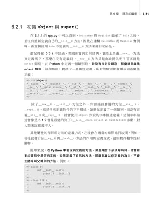 第 6 章 類別的繼承 6-11
6.2.1 初識 object 與 super()
在 6.1.1 的 rpg.py 中可以看到，SwordsMan 與 Magician 繼承了 Role 之後，
並沒有重新定義自己的__init__()方法，因此在建構 SwordsMan 或 Magician 實例
時，會直接使用 Role 中定義的__init__()方法來進行初始化。
還記得在 5.3.5 中談過，類別的實例如何建構，實際上是由__new__()方法
來定義嗎？，那麼在沒有定義時，__new__()方法又是由誰提供呢？答案就是
object 類別，在 Python 中定義一個類別時，若沒有指定父類別，那麼就是繼承
object 類別，這個類別上提供了一些屬性定義，所有的類別都會繼承這些屬性
定義：
>>> dir(object)
['__class__', '__delattr__', '__dir__', '__doc__', '__eq__', '__format__',
'__ge__', '__getattribute__', '__gt__', '__hash__', '__init__', '__le__',
'__lt__', '__ne__', '__new__', '__reduce__', '__reduce_ex__', '__repr__',
'__setattr__', '__sizeof__', '__str__', '__subclasshook__']
>>>
除了__new__()、__init__()方法之外，你曾經接觸過的方法__str__()、
__repr__()，這是用來定義物件的字串描述，如果你定義了一個類別，而沒有定
義__str__()或__repr__()，就會使用 object 預設的字串描述定義，這個字串描
述會像是 6.1.2 曾經看過的到了<__main__.Duck object at 0x0182B410>字樣，對
人類來說意義不大。
其他屬性的作用或方法的定義方式，之後會在適當的章節進行說明，例如，
稍後就會介紹__eq__()與__hash__()方法的作用與定義方式，這與物件相等性有
關聯。
簡單來說，在 Python 中若沒有定義的方法，某些場合下必須呼叫時，就會看
看父類別中是否有定義，如果定義了自己的方法，那麼就會以你定義的為主，不會
主動呼叫父類別的方法。例如：
>>> class P:
... def __init__(self):
... print('P __init__')
...
>>> class S(P):
... def __init__(self):
... print('S __init__')
...
 