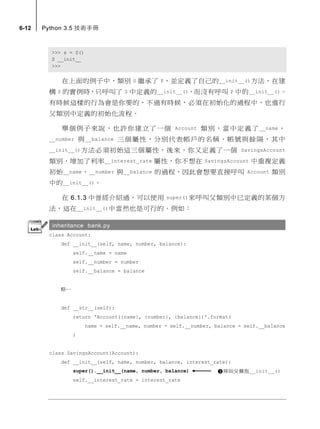 6-12 Python 3.5 技術手冊
>>> s = S()
S __init__
>>>
在上面的例子中，類別 S 繼承了 P，並定義了自己的__init__()方法，在建
構 S 的實例時，只呼叫了 S 中定義的__init__()，而沒有呼叫 P 中的__init__()。
有時候這樣的行為會是你要的，不過有時候，必須在初始化的過程中，也進行
父類別中定義的初始化流程。
舉個例子來說，也許你建立了一個 Account 類別，當中定義了__name、
__number 與__balance 三個屬性，分別代表帳戶的名稱、帳號與餘隔，其中
__init__()方法必須初始這三個屬性，後來，你又定義了一個 SavingsAccount
類別，增加了利率__interest_rate 屬性，你不想在 SavingsAccount 中重複定義
初始__name、__number 與__balance 的過程，因此會想要直接呼叫 Account 類別
中的__init__()。
在 6.1.3 中曾經介紹過，可以使用 super()來呼叫父類別中已定義的某個方
法，這在__init__()中當然也是可行的。例如：
inheritance bank.py
class Account:
def __init__(self, name, number, balance):
self.__name = name
self.__number = number
self.__balance = balance
略…
def __str__(self):
return 'Account({name}, {number}, {balance})'.format(
name = self.__name, number = self.__number, balance = self.__balance
)
class SavingsAccount(Account):
def __init__(self, name, number, balance, interest_rate):
super().__init__(name, number, balance)
self.__interest_rate = interest_rate
呼叫父類別__init__()
 