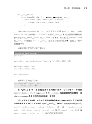 第 6 章 類別的繼承 6-13
def __str__(self):
return (super().__str__() +
'ntInterest rate: {interest_rate}').format(
interest_rate = self.__interest_rate
)
由於 SavingsAccount 的__init__()方法中，使用 super().__init__(name,
number, balance)主動呼叫了 Account 父類別的__init__()，因此最後建構的物
件，也會具有__name、__number 與__balance 三個屬性，類似地，在 SavingsAccount
的__str__()中也使用 super().__str__()先取得父類別的結果，再加上了利率
的描述字串。
如果使用以下的程式進行測試：
inheritance bank_demo.py
import bank
savingsAcct = bank.SavingsAccount('Justin', '123-4567', 1000, 0.02)
savingsAcct.deposit(500)
savingsAcct.withdraw(200)
print(savingsAcct)
將會有以下的執行結果：
Account(Justin, 123-4567, 1300)
Interest rate: 0.02
在 Python 3 中 ， 在 定 義 方 法 時 使 用 無 引 數 的 super() 呼 叫 ， 等 同 於
super(__class__, <first argument>) 呼叫，__class__代表著目前所在類別， 而
<first argument>是指目前所在方法的第一個引數。
因此就綁定方法來說，在定義方法時使用無引數的 super()呼叫，而方法的第
一個參數名稱為 self，就相當於 super(__class__, self)，將剛剛 bank.py 中的
super().__init__(name, number, balance) 改 成 super(__class__,
self).__init__(name, number, balance) ， 以 及 將 super().__str__() 改 成
super(__class__, self).__str__()，執行的結果是相同的。
呼叫父類別__str__()
 