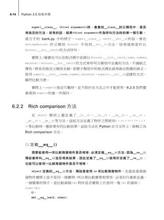 6-14 Python 3.5 技術手冊
super(__class__, <first argument>)時，會查找__class__的父類別中，是否
有指定的方法，若有的話，就將<first argument>作為呼叫方法時的第一個引數。
就方才的 bank.py 中的例子，super(__class__, self).__str__()的話，會在
SavingsAccount 的 父 類別 Account 中 找 到 __str__() 方 法 ，結果 就相當於 以
Account.__str__(self)的方式呼叫。
實際上，確實也可以在程式碼中直接以 Account.__init__(self, name, number,
balance)、Account.__str__(self)的方式來呼叫父類別中定義的方法，不過缺乏
彈性，將來若修改父類別名稱，那麼子類別中的程式碼也就得做出對應的修正，
使用 super().__init__(name, number, balance)、super().__str__()這樣的方式，
顯然比較方便。
實際上，super()指定引數時，並不限於在方法之中才能使用，6.2.5 我們還
會看到 super()的進一步探討。
6.2.2 Rich comparison 方法
在 object 類 別 上 還 定 義 了 __lt__() 、 __le__() 、 __eq__() 、 __ne__() 、
__gt__()、__ge__()等方法，這組方法定義了物件之間使用<、<=、==、!=、>、
>=等比較時，應該要有的比較結果，這組方法在 Python 官方文件上，被稱之為
Rich comparison 方法。
定義__eq__()
想要能使用==來比較兩個物件是否相等，必須定義__eq__()方法，因為__ne__()
預設會呼叫__eq__()並反相其結果，因此定義了__eq__()就等於定義了__ne__()，
也就可以使用!=比較兩個物件是否不相等。
object 定義的__eq__()方法，預設是使用 is 來比較兩個物件，也就是看看兩
個物件實際上是不是同一個實例，所以要比較實質相等性，必須自行重新定義。
一個簡單的例子，是比較兩個 Cat 物件是否實際上代表同一隻 Cat 的資料：
class Cat:
略…
def __eq__(self, other):
 